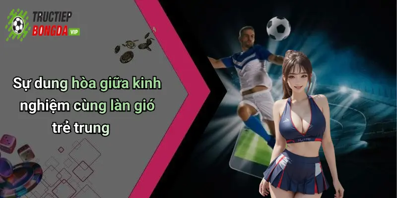 Sự dung hòa giữa kinh nghiệm cùng làn gió trẻ trung