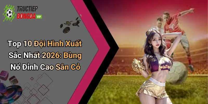 Top 10 Đội Hình Xuất Sắc Nhất 2026: Bùng Nổ Đỉnh Cao Sân Cỏ