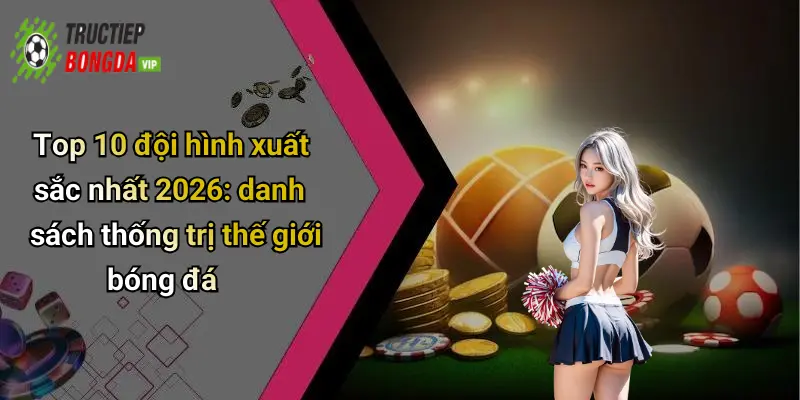 Top 10 đội hình xuất sắc nhất 2026: danh sách thống trị thế giới bóng đá