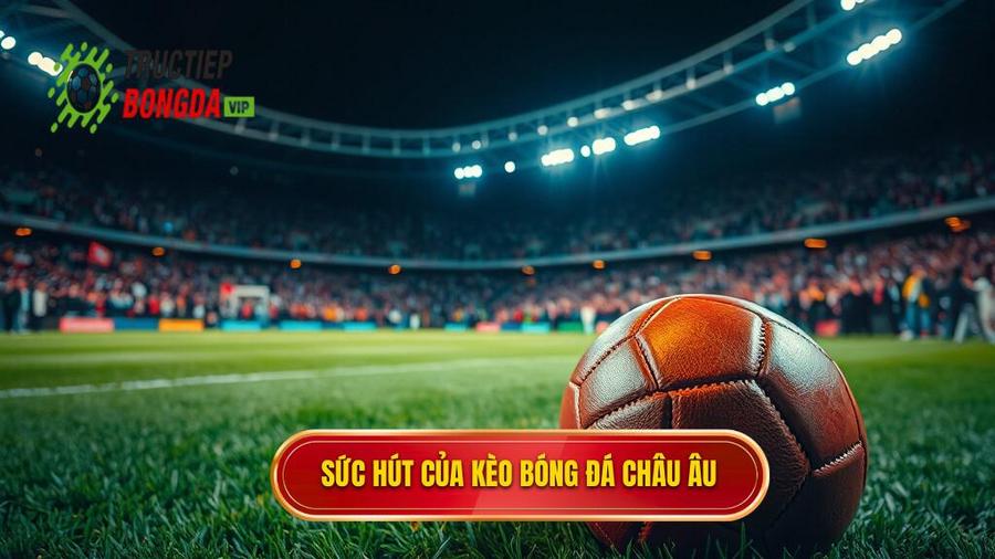 Tại Sao Kèo Bóng Đá Châu Âu Lại Có Sức Hút Mãnh Liệt?